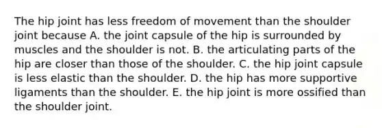 The hip joint has less freedom of movement than the shoulder joint because A. the joint capsule of the hip is surrounded by muscles and the shoulder is not. B. the articulating parts of the hip are closer than those of the shoulder. C. the hip joint capsule is less elastic than the shoulder. D. the hip has more supportive ligaments than the shoulder. E. the hip joint is more ossified than the shoulder joint.