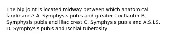 The hip joint is located midway between which anatomical landmarks? A. Symphysis pubis and greater trochanter B. Symphysis pubis and iliac crest C. Symphysis pubis and A.S.I.S. D. Symphysis pubis and ischial tuberosity