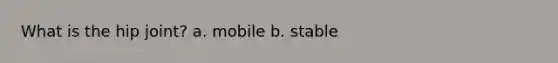 What is the hip joint? a. mobile b. stable