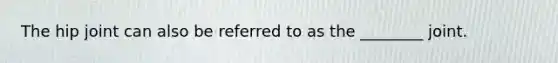The hip joint can also be referred to as the ________ joint.