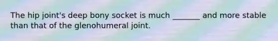 The hip joint's deep bony socket is much _______ and more stable than that of the glenohumeral joint.