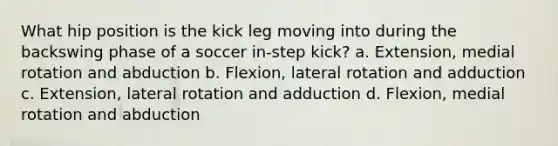 What hip position is the kick leg moving into during the backswing phase of a soccer in-step kick? a. Extension, medial rotation and abduction b. Flexion, lateral rotation and adduction c. Extension, lateral rotation and adduction d. Flexion, medial rotation and abduction