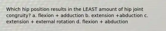 Which hip position results in the LEAST amount of hip joint congruity? a. flexion + adduction b. extension +abduction c. extension + external rotation d. flexion + abduction