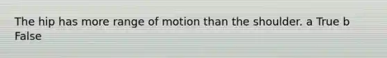 The hip has more range of motion than the shoulder. a True b False