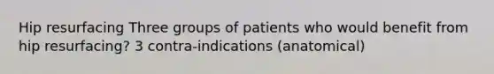 Hip resurfacing Three groups of patients who would benefit from hip resurfacing? 3 contra-indications (anatomical)