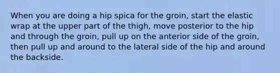 When you are doing a hip spica for the groin, start the elastic wrap at the upper part of the thigh, move posterior to the hip and through the groin, pull up on the anterior side of the groin, then pull up and around to the lateral side of the hip and around the backside.