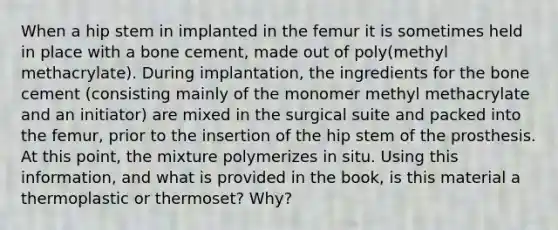 When a hip stem in implanted in the femur it is sometimes held in place with a bone cement, made out of poly(methyl methacrylate). During implantation, the ingredients for the bone cement (consisting mainly of the monomer methyl methacrylate and an initiator) are mixed in the surgical suite and packed into the femur, prior to the insertion of the hip stem of the prosthesis. At this point, the mixture polymerizes in situ. Using this information, and what is provided in the book, is this material a thermoplastic or thermoset? Why?