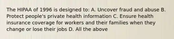 The HIPAA of 1996 is designed to: A. Uncover fraud and abuse B. Protect people's private health information C. Ensure health insurance coverage for workers and their families when they change or lose their jobs D. All the above