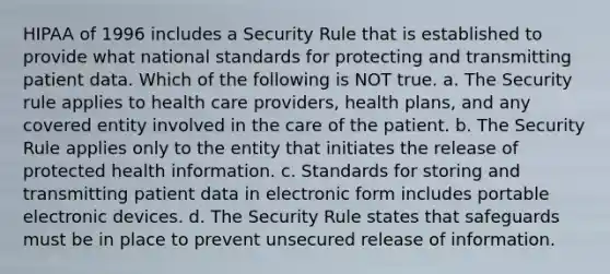 HIPAA of 1996 includes a Security Rule that is established to provide what national standards for protecting and transmitting patient data. Which of the following is NOT true. a. The Security rule applies to health care providers, health plans, and any covered entity involved in the care of the patient. b. The Security Rule applies only to the entity that initiates the release of protected health information. c. Standards for storing and transmitting patient data in electronic form includes portable electronic devices. d. The Security Rule states that safeguards must be in place to prevent unsecured release of information.