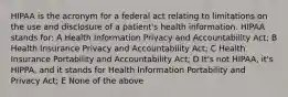 HIPAA is the acronym for a federal act relating to limitations on the use and disclosure of a patient's health information. HIPAA stands for: A Health Information Privacy and Accountability Act; B Health Insurance Privacy and Accountability Act; C Health Insurance Portability and Accountability Act; D It's not HIPAA, it's HIPPA, and it stands for Health Information Portability and Privacy Act; E None of the above