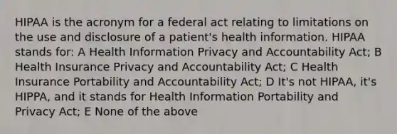 HIPAA is the acronym for a federal act relating to limitations on the use and disclosure of a patient's health information. HIPAA stands for: A Health Information Privacy and Accountability Act; B Health Insurance Privacy and Accountability Act; C Health Insurance Portability and Accountability Act; D It's not HIPAA, it's HIPPA, and it stands for Health Information Portability and Privacy Act; E None of the above