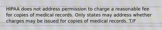 HIPAA does not address permission to charge a reasonable fee for copies of medical records. Only states may address whether charges may be issued for copies of medical records. T/F