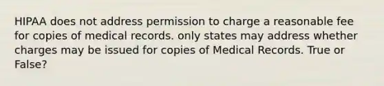 HIPAA does not address permission to charge a reasonable fee for copies of medical records. only states may address whether charges may be issued for copies of Medical Records. True or False?