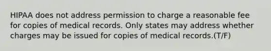 HIPAA does not address permission to charge a reasonable fee for copies of medical records. Only states may address whether charges may be issued for copies of medical records.(T/F)