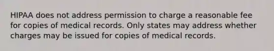 HIPAA does not address permission to charge a reasonable fee for copies of medical records. Only states may address whether charges may be issued for copies of medical records.