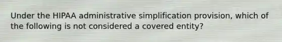 Under the HIPAA administrative simplification provision, which of the following is not considered a covered entity?