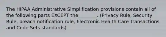 The HIPAA Administrative Simplification provisions contain all of the following parts EXCEPT the________. (Privacy Rule, Security Rule, breach notification rule, Electronic Health Care Transactions and Code Sets standards)