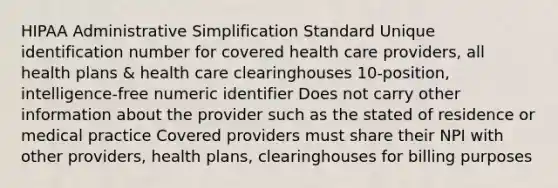 HIPAA Administrative Simplification Standard​ Unique identification number for covered health care providers, all health plans & health care clearinghouses​ 10-position, intelligence-free numeric identifier​ Does not carry other information about the provider such as the stated of residence or medical practice​ Covered providers must share their NPI with other providers, health plans, clearinghouses for billing purposes​