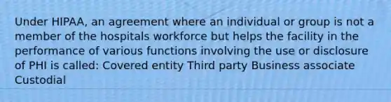 Under HIPAA, an agreement where an individual or group is not a member of the hospitals workforce but helps the facility in the performance of various functions involving the use or disclosure of PHI is called: Covered entity Third party Business associate Custodial