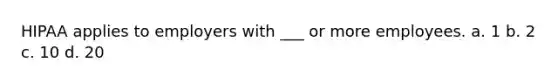HIPAA applies to employers with ___ or more employees. a. 1 b. 2 c. 10 d. 20