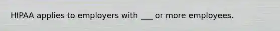 HIPAA applies to employers with ___ or more employees.