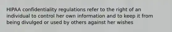 HIPAA confidentiality regulations refer to the right of an individual to control her own information and to keep it from being divulged or used by others against her wishes