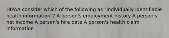 HIPAA consider which of the following as "individually identifiable health information"? A person's employment history A person's net income A person's hire date A person's health claim information