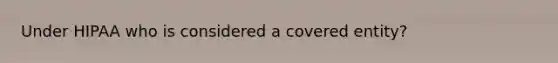 Under HIPAA who is considered a covered entity?