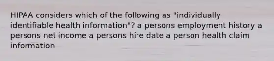 HIPAA considers which of the following as "individually identifiable health information"? a persons employment history a persons net income a persons hire date a person health claim information