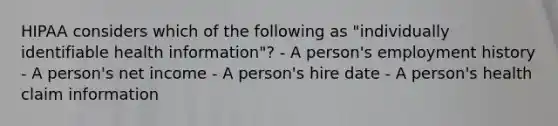 HIPAA considers which of the following as "individually identifiable health information"? - A person's employment history - A person's net income - A person's hire date - A person's health claim information