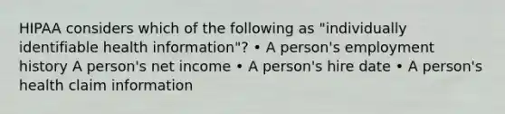 HIPAA considers which of the following as "individually identifiable health information"? • A person's employment history A person's net income • A person's hire date • A person's health claim information