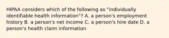 HIPAA considers which of the following as "individually identifiable health information"? A. a person's employment history B. a person's net income C. a person's hire date D. a person's health claim information