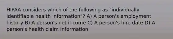 HIPAA considers which of the following as "individually identifiable health information"? A) A person's employment history B) A person's net income C) A person's hire date D) A person's health claim information