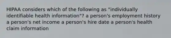 HIPAA considers which of the following as "individually identifiable health information"? a person's employment history a person's net income a person's hire date a person's health claim information