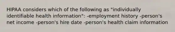 HIPAA considers which of the following as "individually identifiable health information": -employment history -person's net income -person's hire date -person's health claim information