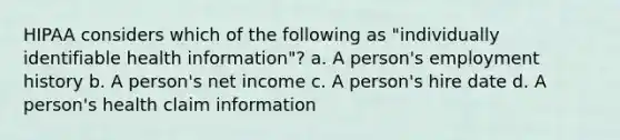 HIPAA considers which of the following as "individually identifiable health information"? a. A person's employment history b. A person's net income c. A person's hire date d. A person's health claim information