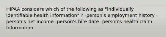 HIPAA considers which of the following as "individually identifiable health information" ? -person's employment history -person's net income -person's hire date -person's health claim Information