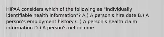 HIPAA considers which of the following as "individually identifiable health information"? A.) A person's hire date B.) A person's employment history C.) A person's health claim information D.) A person's net income