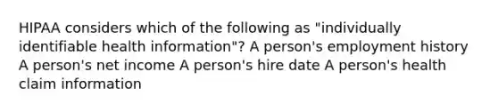 HIPAA considers which of the following as "individually identifiable health information"? A person's employment history A person's net income A person's hire date A person's health claim information