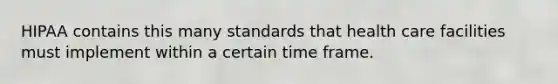 HIPAA contains this many standards that health care facilities must implement within a certain time frame.