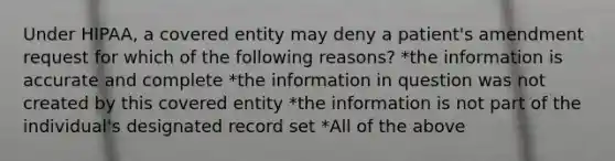 Under HIPAA, a covered entity may deny a patient's amendment request for which of the following reasons? *the information is accurate and complete *the information in question was not created by this covered entity *the information is not part of the individual's designated record set *All of the above