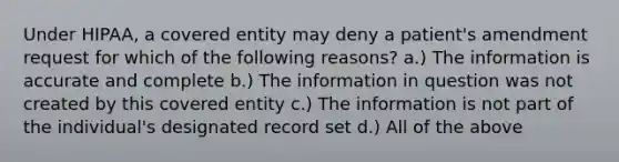 Under HIPAA, a covered entity may deny a patient's amendment request for which of the following reasons? a.) The information is accurate and complete b.) The information in question was not created by this covered entity c.) The information is not part of the individual's designated record set d.) All of the above