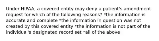 Under HIPAA, a covered entity may deny a patient's amendment request for which of the following reasons? *the information is accurate and complete *the information in question was not created by this covered entity *the information is not part of the individual's designated record set *all of the above