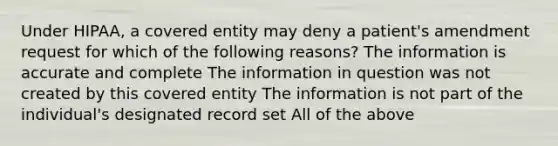 Under HIPAA, a covered entity may deny a patient's amendment request for which of the following reasons? The information is accurate and complete The information in question was not created by this covered entity The information is not part of the individual's designated record set All of the above