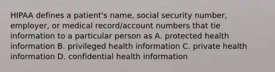 HIPAA defines a patient's name, social security number, employer, or medical record/account numbers that tie information to a particular person as A. protected health information B. privileged health information C. private health information D. confidential health information