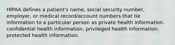 HIPAA defines a patient's name, social security number, employer, or medical record/account numbers that tie information to a particular person as private health information. confidential health information. privileged health information. protected health information.