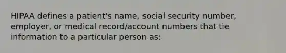 HIPAA defines a patient's name, social security number, employer, or medical record/account numbers that tie information to a particular person as: