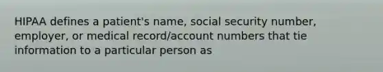 HIPAA defines a patient's name, social security number, employer, or medical record/account numbers that tie information to a particular person as