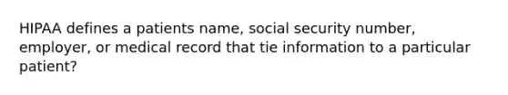 HIPAA defines a patients name, social security number, employer, or medical record that tie information to a particular patient?