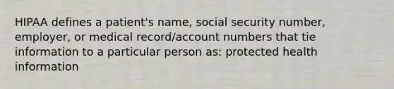 HIPAA defines a patient's name, social security number, employer, or medical record/account numbers that tie information to a particular person as: protected health information